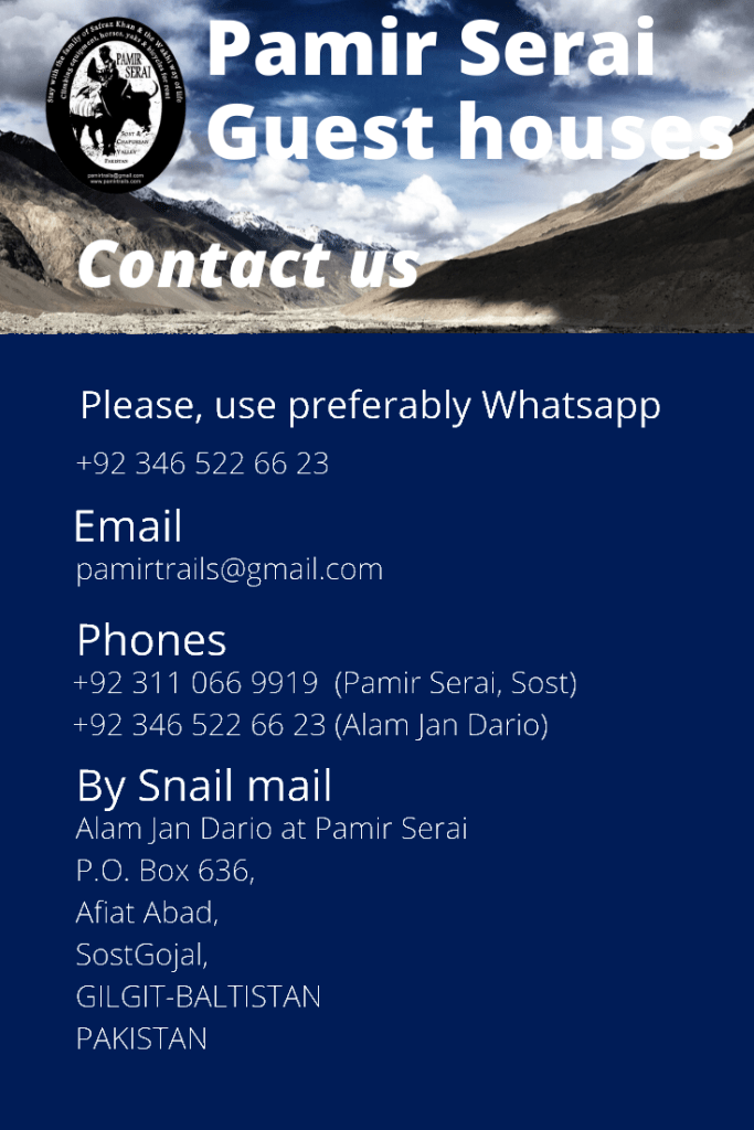 Don’t hesitate to reach out Pamir Serai homestay with the contact information below, or send a message using the form. Connections are sometimes poor in Chapursan Valley. If you could not reach us, don’t get embarassed. Just come at our guesthouses of Sost or Zood Khun. There will be always someone to take care of you.
