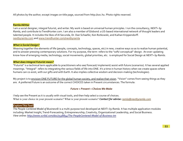Ramla Akhtar I am a social designer, integral futurist, and writer. My work is based on universal human principles. I run the consultancy, NEXT> by Ramla, and contribute to TrendHunter.com. I am also a member of Globond: a US-based international network of thought leaders and talented people. It includes the likes of Al Secunda, Dr. Dan Schaefer, Ken Rutkowski, and Kaihan Krippendorff. nextbyramla.com and www.trendhunter.com/nextbyramla